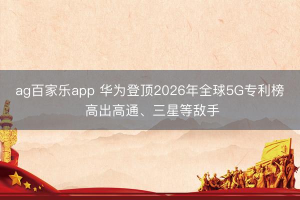 ag百家乐app 华为登顶2026年全球5G专利榜 高出高通、三星等敌手