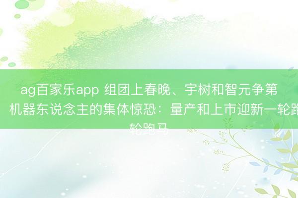 ag百家乐app 组团上春晚、宇树和智元争第一，机器东说念主的集体惊恐：量产和上市迎新一轮跑马