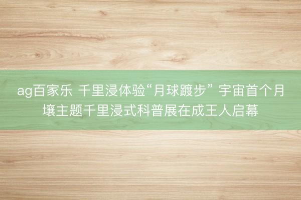 ag百家乐 千里浸体验“月球踱步” 宇宙首个月壤主题千里浸式科普展在成王人启幕
