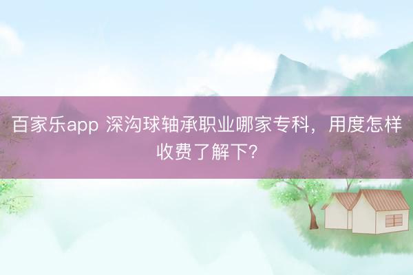 百家乐app 深沟球轴承职业哪家专科，用度怎样收费了解下？