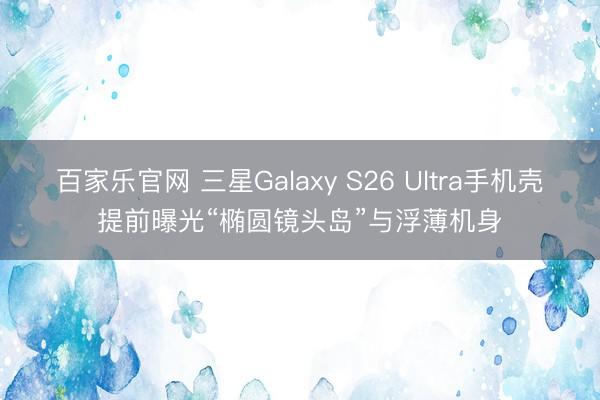 百家乐官网 三星Galaxy S26 Ultra手机壳提前曝光“椭圆镜头岛”与浮薄机身