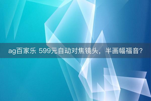 ag百家乐 599元自动对焦镜头，半画幅福音？