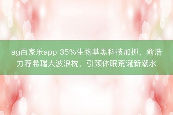 ag百家乐app 35%生物基黑科技加抓，俞浩力荐希瑞大波浪枕，引颈休眠荒诞新潮水