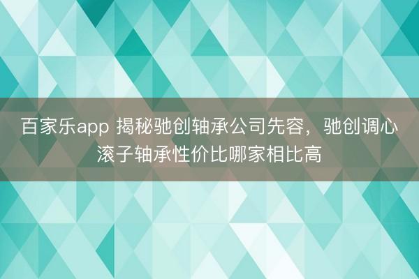 百家乐app 揭秘驰创轴承公司先容,驰创调心滚子轴承性价比哪家相比高