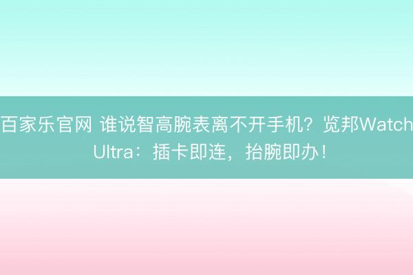 百家乐官网 谁说智高腕表离不开手机?览邦Watch Ultra:插卡即连,抬腕即办!