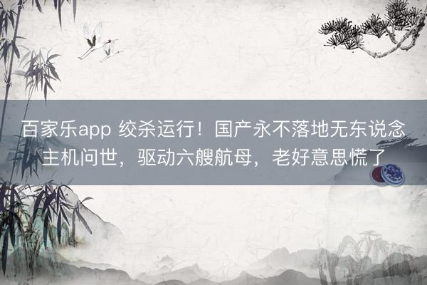 百家乐app 绞杀运行!国产永不落地无东说念主机问世,驱动六艘航母,老好意思慌了