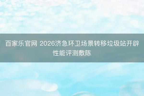 百家乐官网 2026济急环卫场景转移垃圾站开辟性能评测敷陈