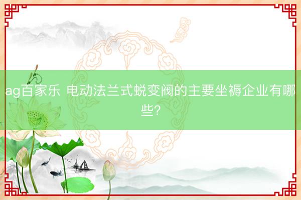 ag百家乐 电动法兰式蜕变阀的主要坐褥企业有哪些？