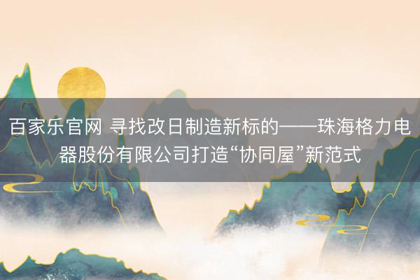 百家乐官网 寻找改日制造新标的——珠海格力电器股份有限公司打造“协同屋”新范式