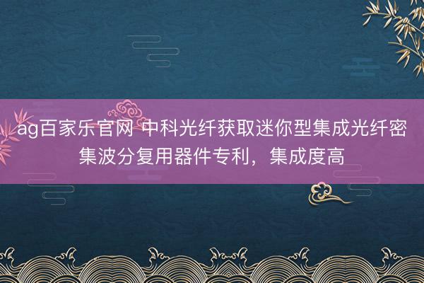 ag百家乐官网 中科光纤获取迷你型集成光纤密集波分复用器件专利,集成度高