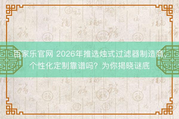 百家乐官网 2026年推选烛式过滤器制造商，个性化定制靠谱吗？为你揭晓谜底