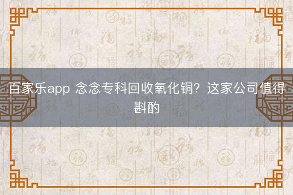 百家乐app 念念专科回收氧化铜？这家公司值得斟酌