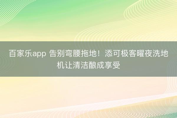 百家乐app 告别弯腰拖地！添可极客曜夜洗地机让清洁酿成享受