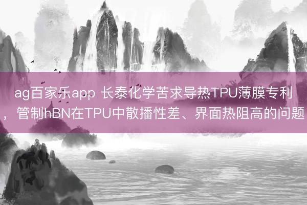 ag百家乐app 长泰化学苦求导热TPU薄膜专利,管制hBN在TPU中散播性差、界面热阻高的问题