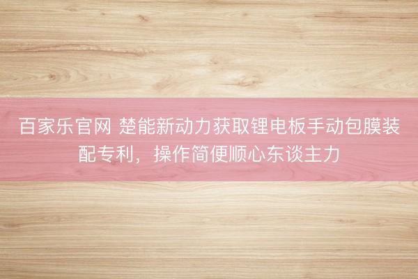 百家乐官网 楚能新动力获取锂电板手动包膜装配专利,操作简便顺心东谈主力