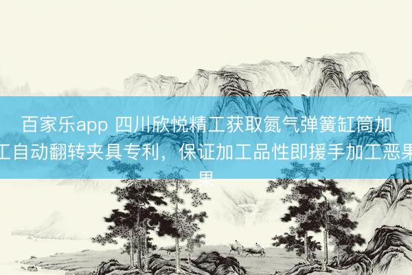 百家乐app 四川欣悦精工获取氮气弹簧缸筒加工自动翻转夹具专利，保证加工品性即援手加工恶果