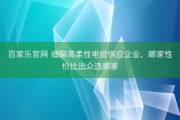 百家乐官网 细聊高柔性电缆供应企业,哪家性价比出众选哪家