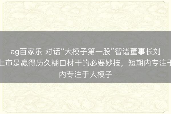ag百家乐 对话“大模子第一股”智谱董事长刘德兵:上市是赢得历久糊口材干的必要妙技,短期内专注于大模子