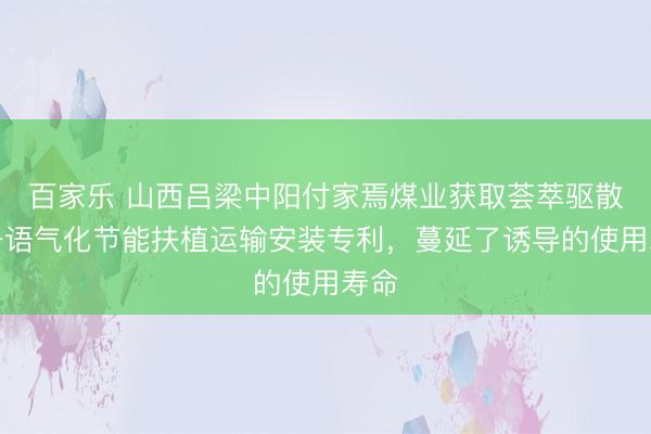 百家乐 山西吕梁中阳付家焉煤业获取荟萃驱散的一语气化节能扶植运输安装专利，蔓延了诱导的使用寿命