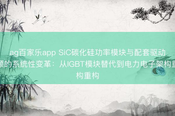ag百家乐app SiC碳化硅功率模块与配套驱动本领的系统性变革:从IGBT模块替代到电力电子架构重构