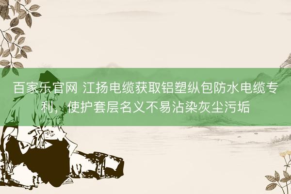 百家乐官网 江扬电缆获取铝塑纵包防水电缆专利,使护套层名义不易沾染灰尘污垢