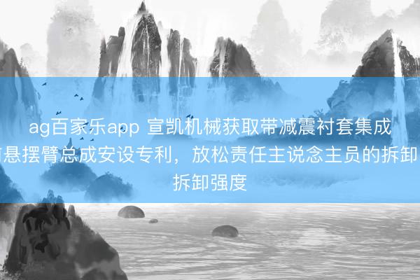 ag百家乐app 宣凯机械获取带减震衬套集成式前悬摆臂总成安设专利，放松责任主说念主员的拆卸强度