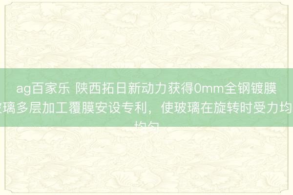ag百家乐 陕西拓日新动力获得0mm全钢镀膜玻璃多层加工覆膜安设专利，使玻璃在旋转时受力均匀