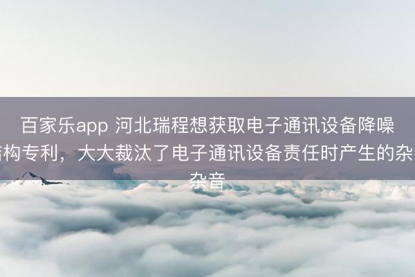 百家乐app 河北瑞程想获取电子通讯设备降噪结构专利，大大裁汰了电子通讯设备责任时产生的杂音
