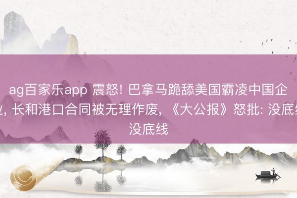 ag百家乐app 震怒! 巴拿马跪舔美国霸凌中国企业, 长和港口合同被无理作废, 《大公报》怒批: 没底线