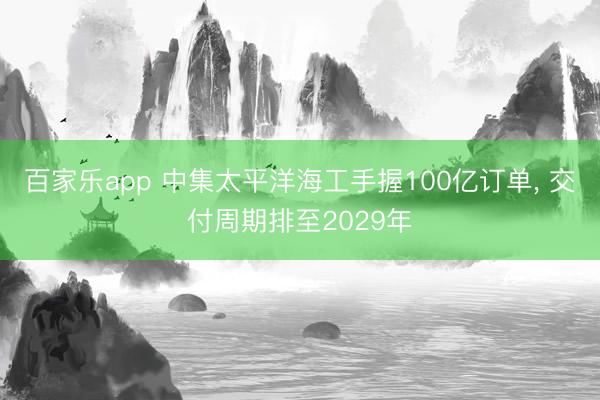 百家乐app 中集太平洋海工手握100亿订单, 交付周期排至2029年