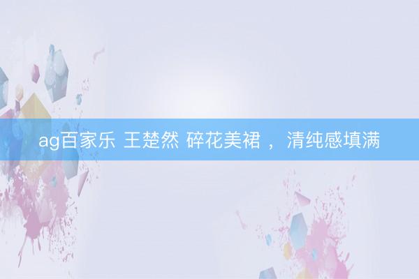 ag百家乐 王楚然 碎花美裙 ，清纯感填满