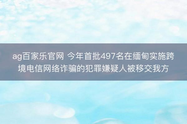 ag百家乐官网 今年首批497名在缅甸实施跨境电信网络诈骗的犯罪嫌疑人被移交我方