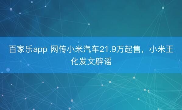 百家乐app 网传小米汽车21.9万起售，小米王化发文辟谣