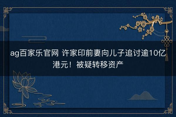 ag百家乐官网 许家印前妻向儿子追讨逾10亿港元！被疑转移资产