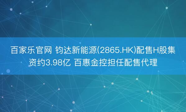 百家乐官网 钧达新能源(2865.HK)配售H股集资约3.98亿 百惠金控担任配售代理