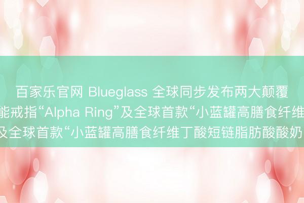 百家乐官网 Blueglass 全球同步发布两大颠覆式创新产品——AI 智能戒指“Alpha Ring”及全球首款“小蓝罐高膳食纤维丁酸短链脂肪酸酸奶”