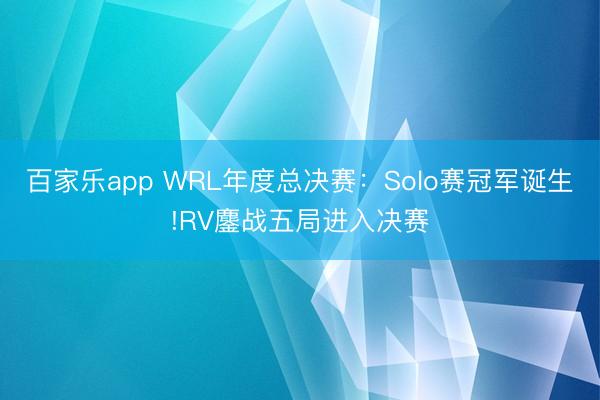 百家乐app WRL年度总决赛：Solo赛冠军诞生!RV鏖战五局进入决赛