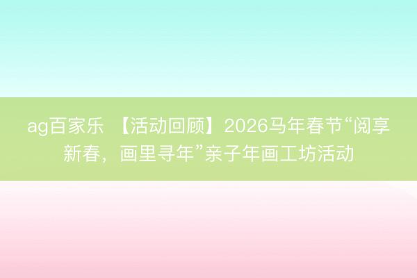 ag百家乐 【活动回顾】2026马年春节“阅享新春,画里寻年”亲子年画工坊活动