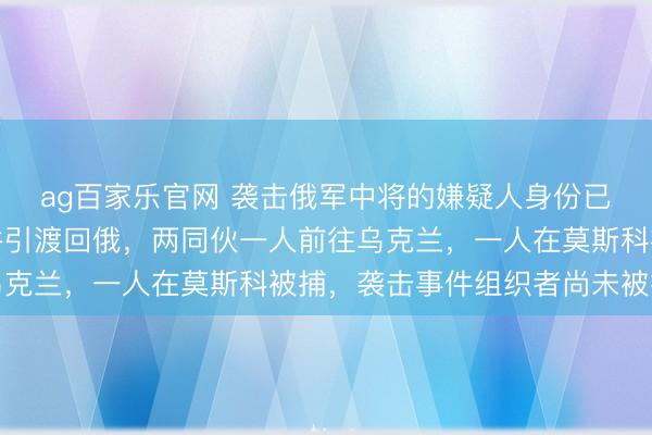 ag百家乐官网 袭击俄军中将的嫌疑人身份已确认,在迪拜被拘捕并引渡回俄,两同伙一人前往乌克兰,一人在莫斯科被捕,袭击事件组织者尚未被抓获