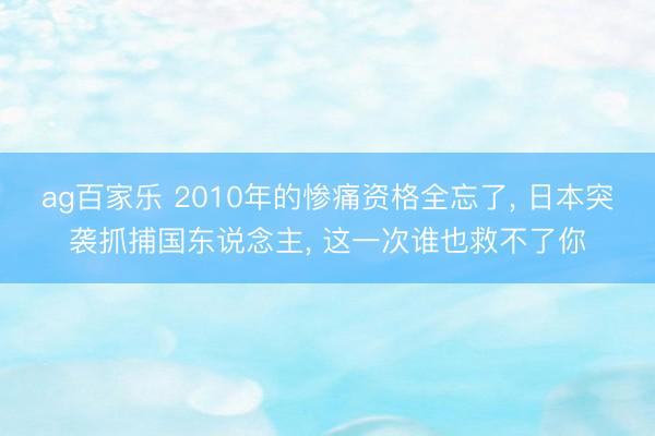 ag百家乐 2010年的惨痛资格全忘了, 日本突袭抓捕国东说念主, 这一次谁也救不了你