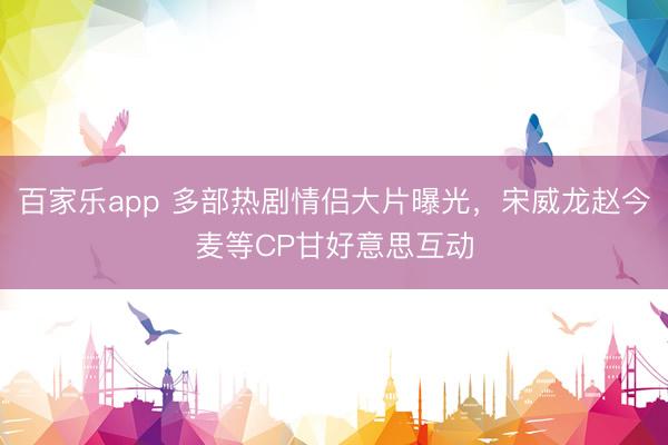百家乐app 多部热剧情侣大片曝光，宋威龙赵今麦等CP甘好意思互动