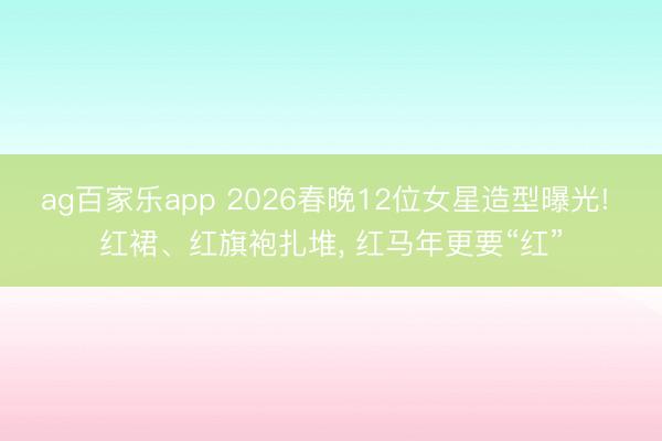 ag百家乐app 2026春晚12位女星造型曝光! 红裙、红旗袍扎堆, 红马年更要“红”