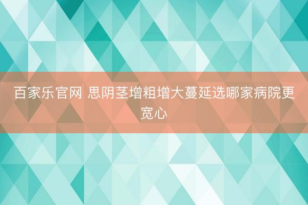 百家乐官网 思阴茎增粗增大蔓延选哪家病院更宽心