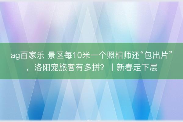 ag百家乐 景区每10米一个照相师还“包出片”，洛阳宠旅客有多拼？丨新春走下层