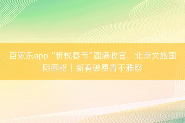 百家乐app “忻悦春节”圆满收官，北京文旅国际圈粉｜新春破费青不雅察