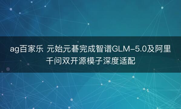 ag百家乐 元始元碁完成智谱GLM-5.0及阿里千问双开源模子深度适配