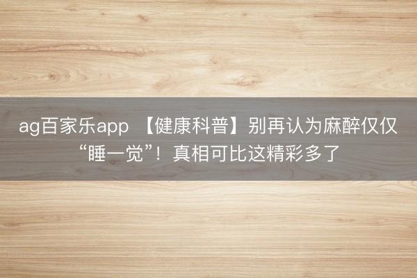 ag百家乐app 【健康科普】别再认为麻醉仅仅“睡一觉”！真相可比这精彩多了