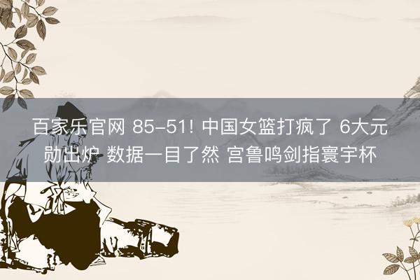 百家乐官网 85-51! 中国女篮打疯了 6大元勋出炉 数据一目了然 宫鲁鸣剑指寰宇杯