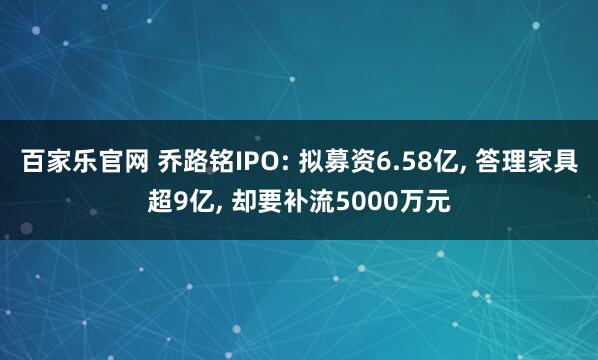 百家乐官网 乔路铭IPO: 拟募资6.58亿, 答理家具超9亿, 却要补流5000万元