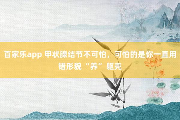 百家乐app 甲状腺结节不可怕，可怕的是你一直用错形貌 “养” 躯壳